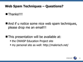Web Spam Techniques – Questions? Thanks!!!! And if u notice some nice web spam techniques, please drop me an email!!! This presentation will be available at: the OWASP Education Project site  my personal site as well: http://malerisch.net/ 