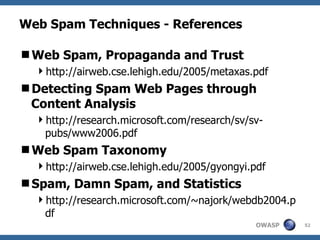 Web Spam Techniques - References Web Spam, Propaganda and Trust http://airweb.cse.lehigh.edu/2005/metaxas.pdf Detecting Spam Web Pages through Content Analysis http://research.microsoft.com/research/sv/sv-pubs/www2006.pdf Web Spam Taxonomy http://airweb.cse.lehigh.edu/2005/gyongyi.pdf Spam, Damn Spam, and Statistics http://research.microsoft.com/~najork/webdb2004.pdf 