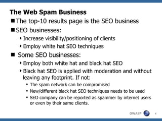 The Web Spam Business The top-10 results page is the SEO business SEO businesses: Increase visibility/positioning of clients Employ white hat SEO techniques Some SEO businesses: Employ both white hat and black hat SEO Black hat SEO is applied with moderation and without leaving any footprint. If not: The spam network can be compromised New/different black hat SEO techniques needs to be used SEO company can be reported as spammer by internet users or even by their same clients. 
