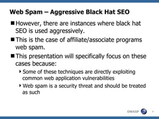 Web Spam – Aggressive Black Hat SEO However, there are instances where black hat SEO is used aggressively. This is the case of affiliate/associate programs web spam. This presentation will specifically focus on these cases because:  Some of these techniques are directly exploiting common web application vulnerabilities Web spam is a security threat and should be treated as such 