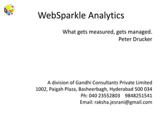 WebSparkle Analytics
What gets measured, gets managed.
Peter Drucker
A division of Gandhi Consultants Private Limited
1002, Paigah Plaza, Basheerbagh, Hyderabad 500 034
Ph: 040 23552803 9848251541
Email: raksha.jesrani@gmail.com
 