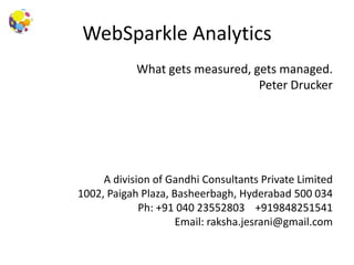 WebSparkle Analytics
What gets measured, gets managed.
Peter Drucker
A division of Gandhi Consultants Private Limited
1002, Paigah Plaza, Basheerbagh, Hyderabad 500 034
Ph: +91 040 23552803 +919848251541
Email: raksha.jesrani@gmail.com
 
