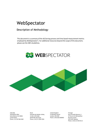 WebSpectator
Description of Methodology

This document is a summary of the Ad Serving process and time based measurement metrics
employed by WebSpectator’s. For additional resources beyond the scope of this document,
please see the IAB's Guidelines.

USA (HQ)
100 Wilshire Blvd
Santa Monica CA, 90401
United States
Phone: (+1) 310 566 0340

Brazil
Avenida das Nações Unidas,
11.541, 14º Andar
04578-907 São Paulo
Phone: (+55) 11 5504 3350

United Kingdom
23 Berkeley Square
London, W1J 6HE
Phone: (+44) 2032 869092

Portugal
Rua Fernando Namora, 4
2º Piso A, Ed. Metropolitan
Business Center
2675-487 Odivelas
Phone: (+351) 21 934 03 22

 