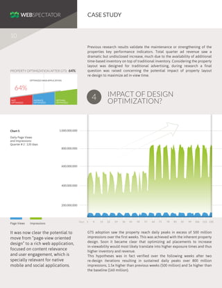CASE STUDY
10
Previous research results validate the maintenance or strengthening of the
properties key performance indicators. Total quarter ad revenue saw a
dramatic but undisclosed increase, much due to the availability of additional
time-based inventory on top of traditional inventory. Considering the property
layout was designed for traditional advertising, during research a final
question was raised concerning the potential impact of property layout
re-design to maximize ad in-view time.

PROPERTY OPTIMIZATION AFTER GTS: 64%
OPTIMIZED WEB APPLICATION

64%
NOT
OPTIMIZED

AVERAGE
OPTIMIZED

IMPACT OF DESIGN
OPTIMIZATION?

4

OPTIMAL
OPTIMIZED

1.000.000.000

Chart 5
Daily Page Views
and Impressions:
Quarter # 2 : 120 days

800.000.000

600.000.000

400.000.000

200.000.000

Page Views

Impressions

It was now clear the potential to
move from “page-view oriented
design” to a rich web application,
focused on content relevance
and user engagement, which is
specially relevant for native
mobile and social applications.

Days

1

8

15

22

29

36

43

50

57

64

71

78

85

92

99

106

113 120

GTS adoption saw the property reach daily peaks in excess of 500 million
impressions over the first weeks. This was achieved with the inherent property
design. Soon it became clear that optimizing ad placements to increase
in-viewability would most likely translate into higher exposure times and thus
higher inventory and revenue.
This hypotheses was in fact verified over the following weeks after two
re-design iterations resulting in sustained daily peaks over 800 million
impressions, 1.5x higher than previous weeks (500 million) and 5x higher than
the baseline (160 million).

 