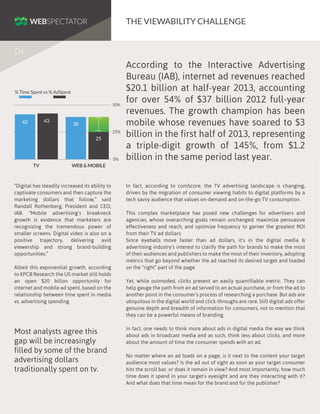 THE VIEWABILITY CHALLENGE
04

% Time Spent vs % AdSpent
50%

43

42

38
25%

25

0%

TV

According to the Interactive Advertising
Bureau (IAB), internet ad revenues reached
$20.1 billion at half-year 2013, accounting
for over 54% of $37 billion 2012 full-year
revenues. The growth champion has been
mobile whose revenues have soared to $3
billion in the first half of 2013, representing
a triple-digit growth of 145%, from $1.2
billion in the same period last year.

WEB & MOBILE

“Digital has steadily increased its ability to
captivate consumers and then capture the
marketing dollars that follow,” said
Randall Rothenberg, President and CEO,
IAB. “Mobile advertising’s breakneck
growth is evidence that marketers are
recognizing the tremendous power of
smaller screens. Digital video is also on a
positive trajectory, delivering avid
viewership and strong brand-building
opportunities.”
Albeit this exponential growth, according
to KPCB Research the US market still holds
an open $20 billon opportunity for
internet and mobile ad spent, based on the
relationship between time spent in media
vs. advertising spending.

Most analysts agree this
gap will be increasingly
filled by some of the brand
advertising dollars
traditionally spent on tv.

In fact, according to comScore, the TV advertising landscape is changing,
driven by the migration of consumer viewing habits to digital platforms by a
tech savvy audience that values on-demand and on-the-go TV consumption.
This complex marketplace has posed new challenges for advertisers and
agencies, whose overarching goals remain unchanged: maximize persuasive
effectiveness and reach, and optimize frequency to garner the greatest ROI
from their TV ad dollars.
Since eyeballs move faster than ad dollars, it’s in the digital media &
advertising industry’s interest to clarify the path for brands to make the most
of their audiences and publishers to make the most of their inventory, adopting
metrics that go beyond whether the ad reached its desired target and loaded
on the “right” part of the page.
Yet, while outmoded, clicks present an easily quantifiable metric. They can
help gauge the path from an ad served to an actual purchase, or from the ad to
another point in the consumer’s process of researching a purchase. But ads are
ubiquitous in the digital world and click-throughs are rare. Still digital ads offer
genuine depth and breadth of information for consumers, not to mention that
they can be a powerful means of branding.
In fact, one needs to think more about ads in digital media the way we think
about ads in broadcast media and as such, think less about clicks, and more
about the amount of time the consumer spends with an ad.
No matter where an ad loads on a page, is it next to the content your target
audience most values? Is the ad out of sight as soon as your target consumer
hits the scroll bar, or does it remain in view? And most importantly, how much
time does it spend in your target’s eyesight and are they interacting with it?
And what does that time mean for the brand and for the publisher?

 