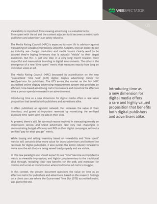 05
Viewability is important. Time viewing advertising is a valuable factor.
Time spent with the ad and the content adjacent to it becomes a metric both
publishers and advertisers can safely relate to.
The Media Rating Council (MRC) is expected to soon lift its advisory against
transacting on viewable impressions. Once this happens, one can expect to see
an industry sea change: marketers and media buyers clearly want to be
assured they’re buying inventory that is actually “visible” to their target
audiences. But this is just one step in a very long march towards more
impactful and measurable branding in digital environments. The other is the
emergence of a new “time spent” metric that measures exactly how long an
individual views an ad.
The Media Rating Council (MRC) bestowed its accreditation on the new
“Guaranteed Time Slot” (GTS) digital display advertising metric for
WebSpectator for publishers. The GTS enters the market as the first MRC
accredited online display advertising measurement system that provides an
efficient, time-based advertising metric to measure and monetize the effective
time a person spends immersed in an advertisement.
Introducing time as a new dimension for digital media offers a rare value
proposition that benefits both publishers and advertisers alike.
It offers publishers an agnostic network that increases the value of their
inventory, and grows all-important revenues by monetizing the verifiyed
exposure time spent with the ads on their sites.
At present, there is still far too much waste involved in transacting merely on
impressions served, and brand advertisers face very real challenges in
demonstrating budget efficiency and ROI on their digital campaigns, without a
verified “pay for what you get” metric.
While buying and selling inventory based on viewability and “time spent”
metrics will certainly drive more value for brand advertisers and bottom line
revenues for digital publishers, it also pushes the entire industry forward to
make sure the ads that are being served load properly and are visible.
In this new paradigm one should expect to see “time” become as important a
metric as viewable impressions, and highly complementary to the traditional
click through, revealing clear new benefits for the web, and moreover for
mobile and social ad monetization where traditional ad metrics struggle .
In this context, the present document questions the value on time as an
effective metric for publishers and advertisers, based on the research findings
on a client use case where the Guaranteed Time Slot (GTS) accredited metric
was put to the test.

Introducing time as
a new dimension for
digital media offers
a rare and highly valued
proposition that benefits
both digital publishers
and advertisers alike.

 