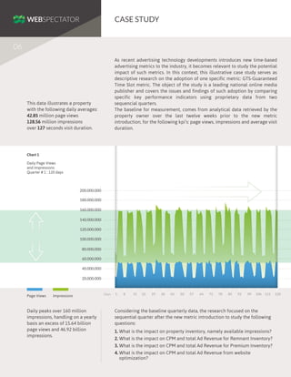CASE STUDY
06
As recent advertising technology developments introduces new time-based
advertising metrics to the industry, it becomes relevant to study the potential
impact of such metrics. In this context, this illustrative case study serves as
descriptive research on the adoption of one specific metric: GTS-Guaranteed
Time Slot metric. The object of the study is a leading national online media
publisher and covers the issues and findings of such adoption by comparing
specific key performance indicators using proprietary data from two
sequencial quarters.
The baseline for measurement, comes from analytical data retrieved by the
property owner over the last twelve weeks prior to the new metric
introduction, for the following kpi’s: page views, impressions and average visit
duration.

This data illustrates a property
with the following daily averages:
42.85 million page views
128.56 million impressions
over 127 seconds visit duration.

Chart 1
Daily Page Views
and Impressions:
Quarter # 1 : 120 days

200.000.000
180.000.000
160.000.000
140.000.000
120.000.000
100.000.000
80.000.000
60.000.000
40.000.000
20.000.000

Page Views

Impressions

Daily peaks over 160 million
impressions, handling on a yearly
basis an excess of 15.64 billion
page views and 46.92 billion
impressions.

Days

1

8

15

22

29

36

43

50

57

64

71

78

85

92

99

106 113

Considering the baseline quarterly data, the research focused on the
sequential quarter after the new metric introduction to study the following
questions:
1. What is the impact on property inventory, namely available impressions?
2. What is the impact on CPM and total Ad Revenue for Remnant Inventory?
3. What is the impact on CPM and total Ad Revenue for Premium Inventory?
4. What is the impact on CPM and total Ad Revenue from website
optimization?

120

 