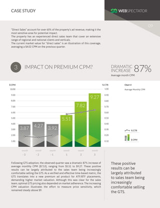 CASE STUDY
09
“Direct Sales” account for over 60% of the property’s ad revenue, making it the
most sensitive area for potential impact.
The property has an experienced direct sales team that cover an extensive
range of regional and national clients and verticals.
The current market value for “direct sales” is an illustration of this coverage,
averaging a $4.02 CPM on the previous quarter.

3

IMPACT ON PREMIUM CPM?

DRAMATIC
INCREASE

87%

Average month CPM

$ CPM

% CTR

10.00

1.00

9.00

9.27

8.00

Average Monthly CPM

0.90
0.80

7.82

7.00

0.70

6.00

0.60

5.51

5.00
4.00
3.00

Chart 4

3.87

4.27

0.50
0.40

3.92

0.30

2.00

0.20

1.00

0.10

% CTR

month

-3

month

-2

month

-1

month

month

month

1

2

$ CPM

3

Following GTS adoption, the observed quarter saw a dramatic 87% increase of
average monthly CPM ($7.53), ranging from $5.51 to $9.27. These positive
results can be largely attributed to the sales team being increasingly
comfortable selling the GTS. As a verified and effective time-based metric, the
GTS translates into a new premium ad product for ATF/BTF placements,
demanding higher market valuation. Although this was clear for the sales
team, optimal GTS pricing also depended on market adherence. The increasing
CPM valuation illustrates the effort to measure price sensitivity, which
remained steady above $9.

These positive
results can be
largely attributed
to sales team being
increasingly
comfortable selling
the GTS.

 