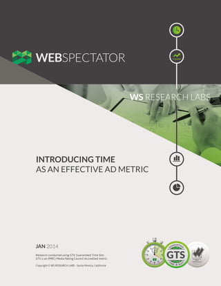 WS RESEARCH LABS

INTRODUCING TIME
AS AN EFFECTIVE AD METRIC

JAN 2014
Research conducted using GTS: Guaranteed Time Slot.
GTS is an (MRC) Media Rating Council Accredited metric.
Copyright © WS RESEARCH LABS - Santa Monica, California

 