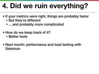 4. Did we ruin everything?
• If your metrics were right, things are probably faster
   • But they’re different
   • ... and probably more complicated

• How do we keep track of it?
  • Better tools

• Next month: performance and load testing with
  Selenium
 