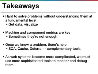 Takeaways
• Hard to solve problems without understanding them at
  a fundamental level
  • Get data, visualize

• Machine and component metrics are key
  • Sometimes they’re not enough

• Once we know a problem, there’s help
  • SOA, Cache, Deferral -- complementary tools

• As web systems become more complicated, we must
  use more sophisticated tools to monitor and debug
  them
 