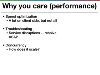 Why you care (performance)
• Speed optimization
  • A lot on client side, but not all

• Troubleshooting
  • Service disruptions -- resolve
    ASAP

• Concurrency
  • How does it scale?
 