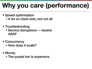 Why you care (performance)
• Speed optimization
  • A lot on client side, but not all

• Troubleshooting
  • Service disruptions -- resolve
    ASAP

• Concurrency
  • How does it scale?

• Money
  • The purple bar is expensive.
 