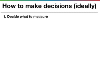 How to make decisions (ideally)
1. Decide what to measure
 