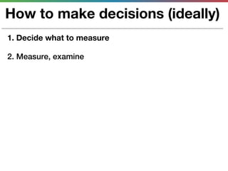 How to make decisions (ideally)
1. Decide what to measure

2. Measure, examine
 