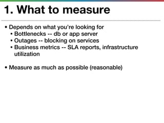 1. What to measure
• Depends on what you’re looking for
  • Bottlenecks -- db or app server
  • Outages -- blocking on services
  • Business metrics -- SLA reports, infrastructure
    utilization

• Measure as much as possible (reasonable)
 