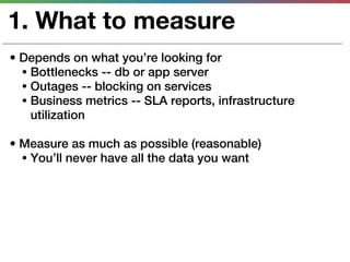 1. What to measure
• Depends on what you’re looking for
  • Bottlenecks -- db or app server
  • Outages -- blocking on services
  • Business metrics -- SLA reports, infrastructure
    utilization

• Measure as much as possible (reasonable)
  • You’ll never have all the data you want
 