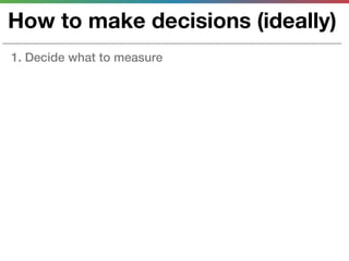 How to make decisions (ideally)
1. Decide what to measure
 