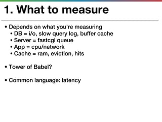 1. What to measure
• Depends on what you’re measuring
  • DB = i/o, slow query log, buffer cache
  • Server = fastcgi queue
  • App = cpu/network
  • Cache = ram, eviction, hits

• Tower of Babel?

• Common language: latency
 