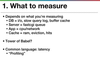 1. What to measure
• Depends on what you’re measuring
  • DB = i/o, slow query log, buffer cache
  • Server = fastcgi queue
  • App = cpu/network
  • Cache = ram, eviction, hits

• Tower of Babel?

• Common language: latency
  • “Profiling”
 