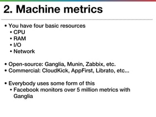 2. Machine metrics
• You have four basic resources
  • CPU
  • RAM
  • I/O
  • Network

• Open-source: Ganglia, Munin, Zabbix, etc.
• Commercial: CloudKick, AppFirst, Librato, etc...

• Everybody uses some form of this
  • Facebook monitors over 5 million metrics with
    Ganglia
 