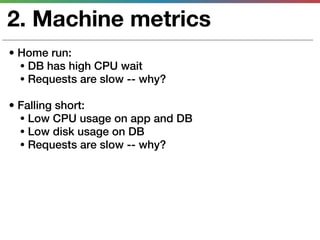 2. Machine metrics
• Home run:
  • DB has high CPU wait
  • Requests are slow -- why?

• Falling short:
  • Low CPU usage on app and DB
  • Low disk usage on DB
  • Requests are slow -- why?
 