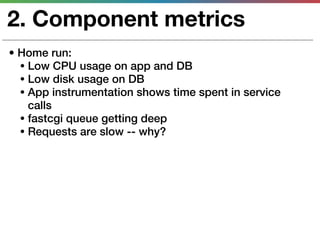 2. Component metrics
• Home run:
  • Low CPU usage on app and DB
  • Low disk usage on DB
  • App instrumentation shows time spent in service
    calls
  • fastcgi queue getting deep
  • Requests are slow -- why?
 