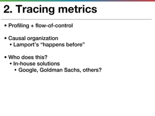 2. Tracing metrics
• Profiling + flow-of-control

• Causal organization
  • Lamport’s “happens before”

• Who does this?
  • In-house solutions
     • Google, Goldman Sachs, others?
 