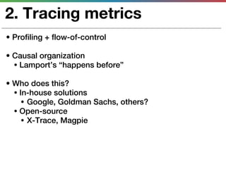 2. Tracing metrics
• Profiling + flow-of-control

• Causal organization
  • Lamport’s “happens before”

• Who does this?
  • In-house solutions
     • Google, Goldman Sachs, others?
  • Open-source
     • X-Trace, Magpie
 