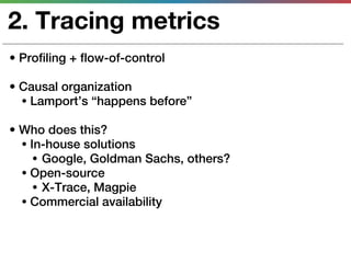 2. Tracing metrics
• Profiling + flow-of-control

• Causal organization
  • Lamport’s “happens before”

• Who does this?
  • In-house solutions
     • Google, Goldman Sachs, others?
  • Open-source
     • X-Trace, Magpie
  • Commercial availability
 