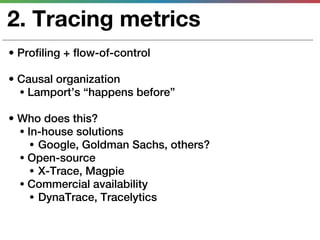 2. Tracing metrics
• Profiling + flow-of-control

• Causal organization
  • Lamport’s “happens before”

• Who does this?
  • In-house solutions
     • Google, Goldman Sachs, others?
  • Open-source
     • X-Trace, Magpie
  • Commercial availability
     • DynaTrace, Tracelytics
 