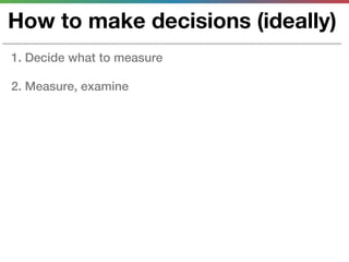 How to make decisions (ideally)
1. Decide what to measure

2. Measure, examine
 