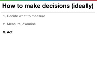 How to make decisions (ideally)
1. Decide what to measure

2. Measure, examine

3. Act
 