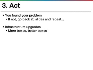 3. Act
• You found your problem
  • If not, go back 20 slides and repeat...

• Infrastructure upgrades
   • More boxes, better boxes
 