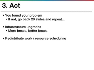3. Act
• You found your problem
  • If not, go back 20 slides and repeat...

• Infrastructure upgrades
   • More boxes, better boxes

• Redistribute work / resource scheduling
 