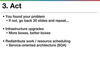 3. Act
• You found your problem
  • If not, go back 20 slides and repeat...

• Infrastructure upgrades
   • More boxes, better boxes

• Redistribute work / resource scheduling
  • Service-oriented architecture (SOA)
 