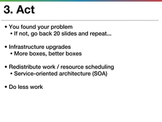 3. Act
• You found your problem
  • If not, go back 20 slides and repeat...

• Infrastructure upgrades
   • More boxes, better boxes

• Redistribute work / resource scheduling
  • Service-oriented architecture (SOA)

• Do less work
 