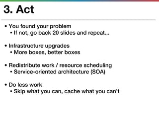 3. Act
• You found your problem
  • If not, go back 20 slides and repeat...

• Infrastructure upgrades
   • More boxes, better boxes

• Redistribute work / resource scheduling
  • Service-oriented architecture (SOA)

• Do less work
  • Skip what you can, cache what you can’t
 