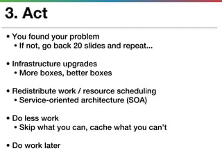 3. Act
• You found your problem
  • If not, go back 20 slides and repeat...

• Infrastructure upgrades
   • More boxes, better boxes

• Redistribute work / resource scheduling
  • Service-oriented architecture (SOA)

• Do less work
  • Skip what you can, cache what you can’t

• Do work later
 