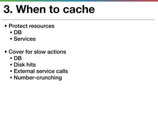 3. When to cache
• Protect resources
  • DB
  • Services

• Cover for slow actions
  • DB
  • Disk hits
  • External service calls
  • Number-crunching
 