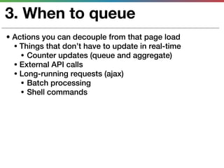 3. When to queue
• Actions you can decouple from that page load
  • Things that don’t have to update in real-time
    • Counter updates (queue and aggregate)
  • External API calls
  • Long-running requests (ajax)
    • Batch processing
    • Shell commands
 