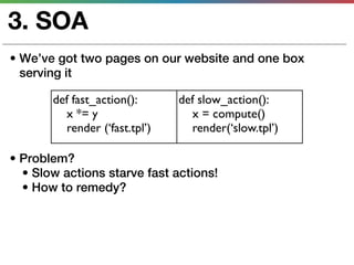 3. SOA
• We’ve got two pages on our website and one box
  serving it

       def fast_action():      def slow_action():
         x *= y                  x = compute()
         render (‘fast.tpl’)     render(‘slow.tpl’)

• Problem?
  • Slow actions starve fast actions!
  • How to remedy?
 