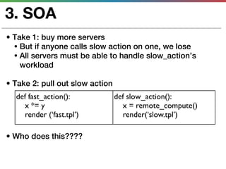 3. SOA
• Take 1: buy more servers
  • But if anyone calls slow action on one, we lose
  • All servers must be able to handle slow_action’s
    workload

• Take 2: pull out slow action
  def fast_action():             def slow_action():
    x *= y                         x = remote_compute()
    render (‘fast.tpl’)            render(‘slow.tpl’)

• Who does this????
 