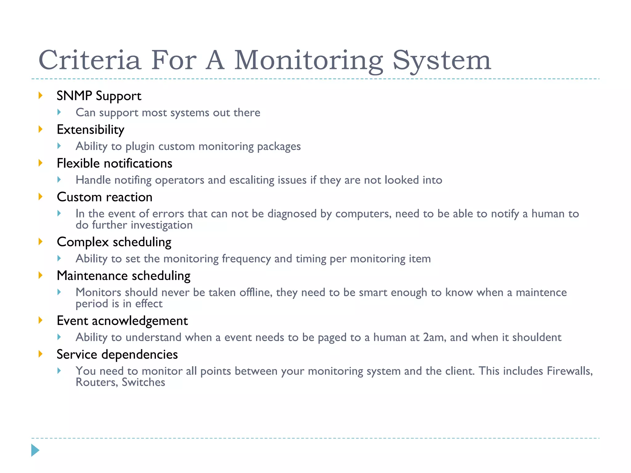 Criteria For A Monitoring System SNMP Support Can support most systems out there Extensibility Ability to plugin custom monitoring packages Flexible notifications Handle notifing operators and escaliting issues if they are not looked into Custom reaction In the event of errors that can not be diagnosed by computers, need to be able to notify a human to do further investigation Complex scheduling Ability to set the monitoring frequency and timing per monitoring item Maintenance scheduling Monitors should never be taken offline, they need to be smart enough to know when a maintence period is in effect Event acnowledgement Ability to understand when a event needs to be paged to a human at 2am, and when it shouldent Service dependencies You need to monitor all points between your monitoring system and the client. This includes Firewalls, Routers, Switches 