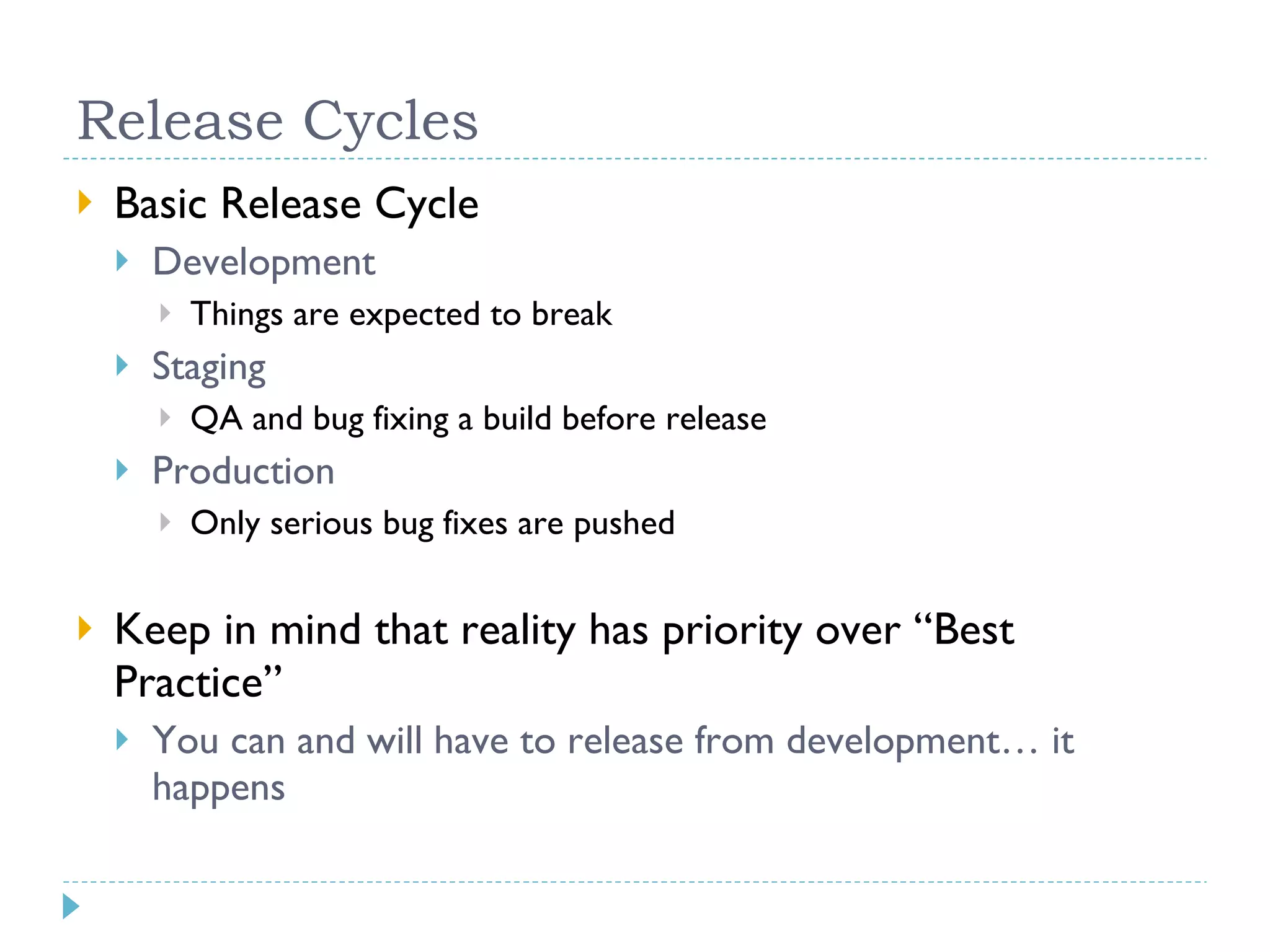Release Cycles Basic Release Cycle Development Things are expected to break Staging QA and bug fixing a build before release Production Only serious bug fixes are pushed Keep in mind that reality has priority over “Best Practice” You can and will have to release from development… it happens 