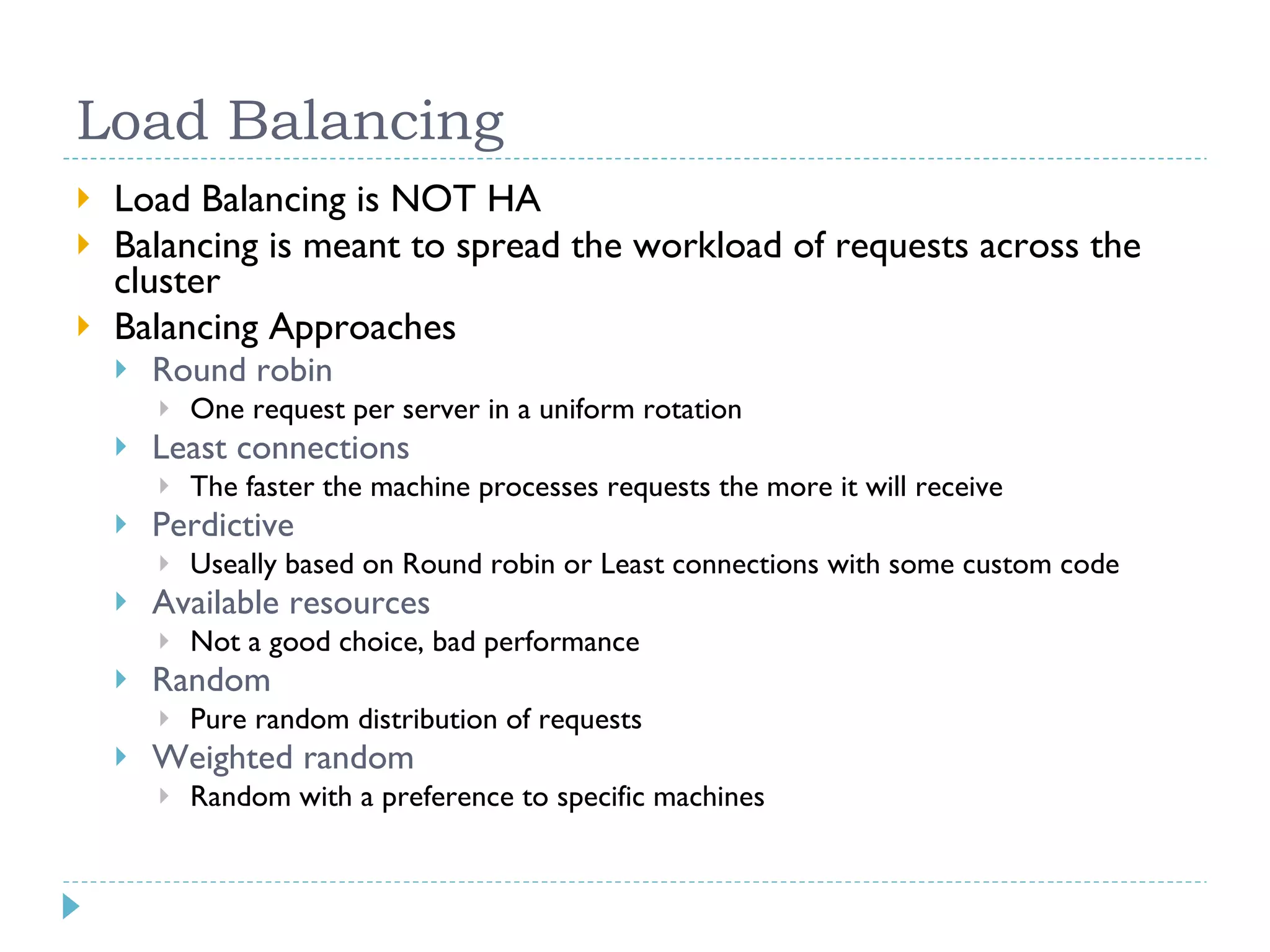 Load Balancing Load Balancing is NOT HA Balancing is meant to spread the workload of requests across the cluster Balancing Approaches Round robin One request per server in a uniform rotation Least connections The faster the machine processes requests the more it will receive Perdictive Useally based on Round robin or Least connections with some custom code Available resources Not a good choice, bad performance Random Pure random distribution of requests Weighted random Random with a preference to specific machines 
