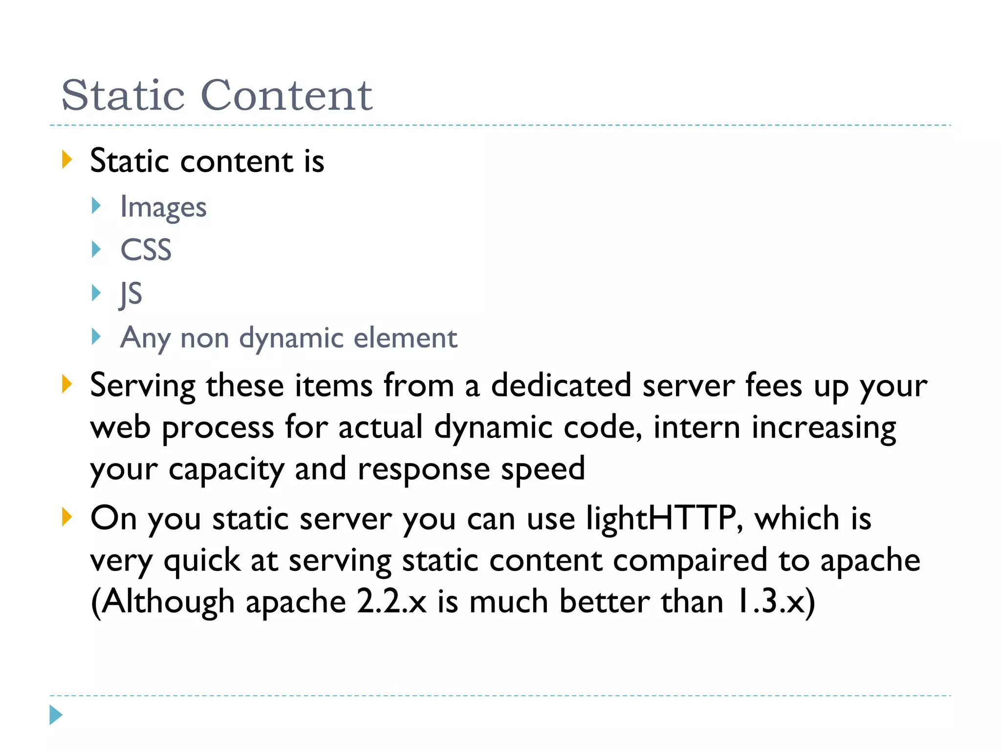 Static Content Static content is Images CSS JS Any non dynamic element Serving these items from a dedicated server fees up your web process for actual dynamic code, intern increasing your capacity and response speed On you static server you can use lightHTTP, which is very quick at serving static content compaired to apache (Although apache 2.2.x is much better than 1.3.x) 