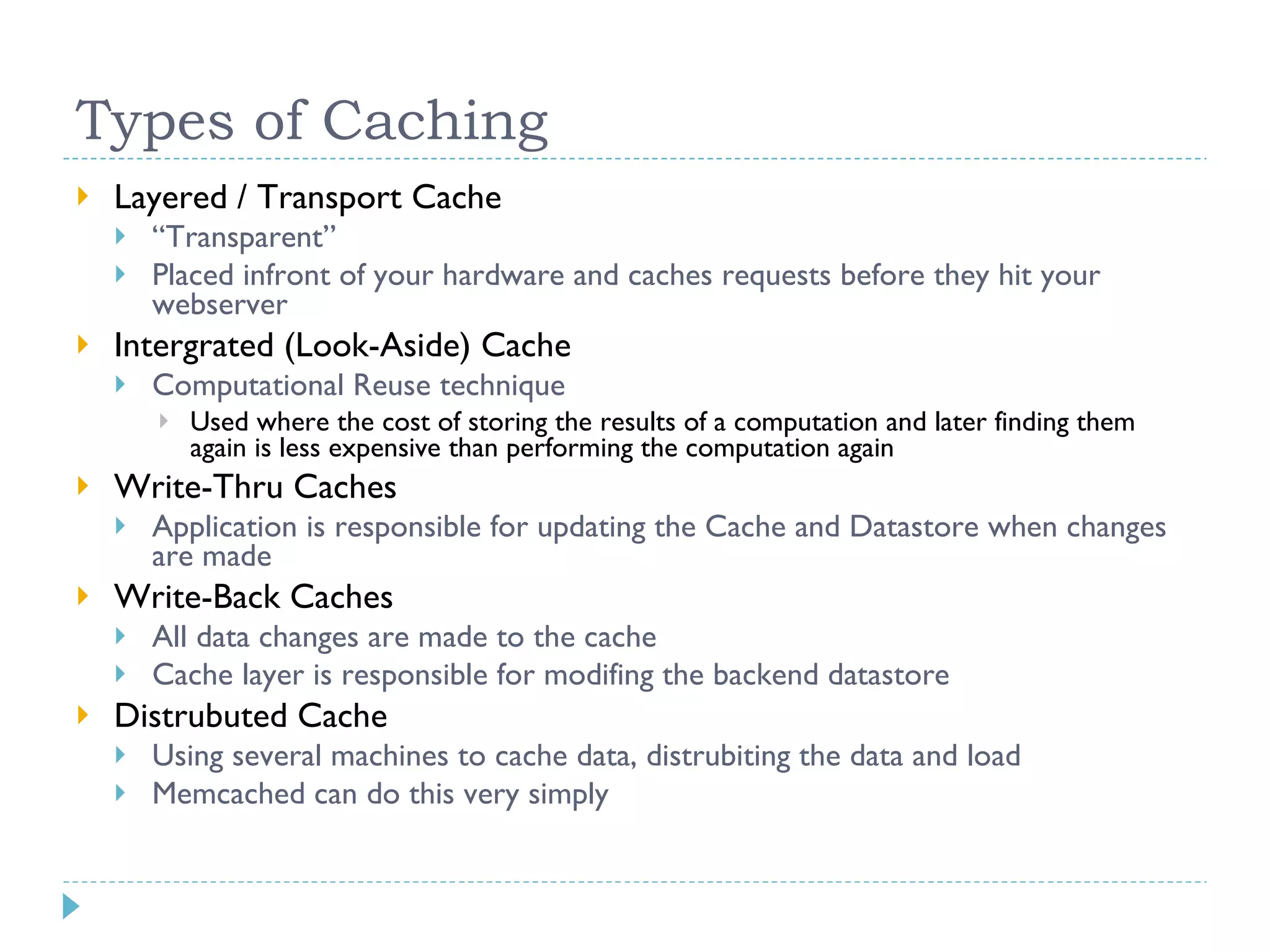 Types of Caching Layered / Transport Cache “ Transparent” Placed infront of your hardware and caches requests before they hit your webserver Intergrated (Look-Aside) Cache Computational Reuse technique Used where the cost of storing the results of a computation and later finding them again is less expensive than performing the computation again Write-Thru Caches Application is responsible for updating the Cache and Datastore when changes are made Write-Back Caches All data changes are made to the cache Cache layer is responsible for modifing the backend datastore Distrubuted Cache Using several machines to cache data, distrubiting the data and load Memcached can do this very simply 