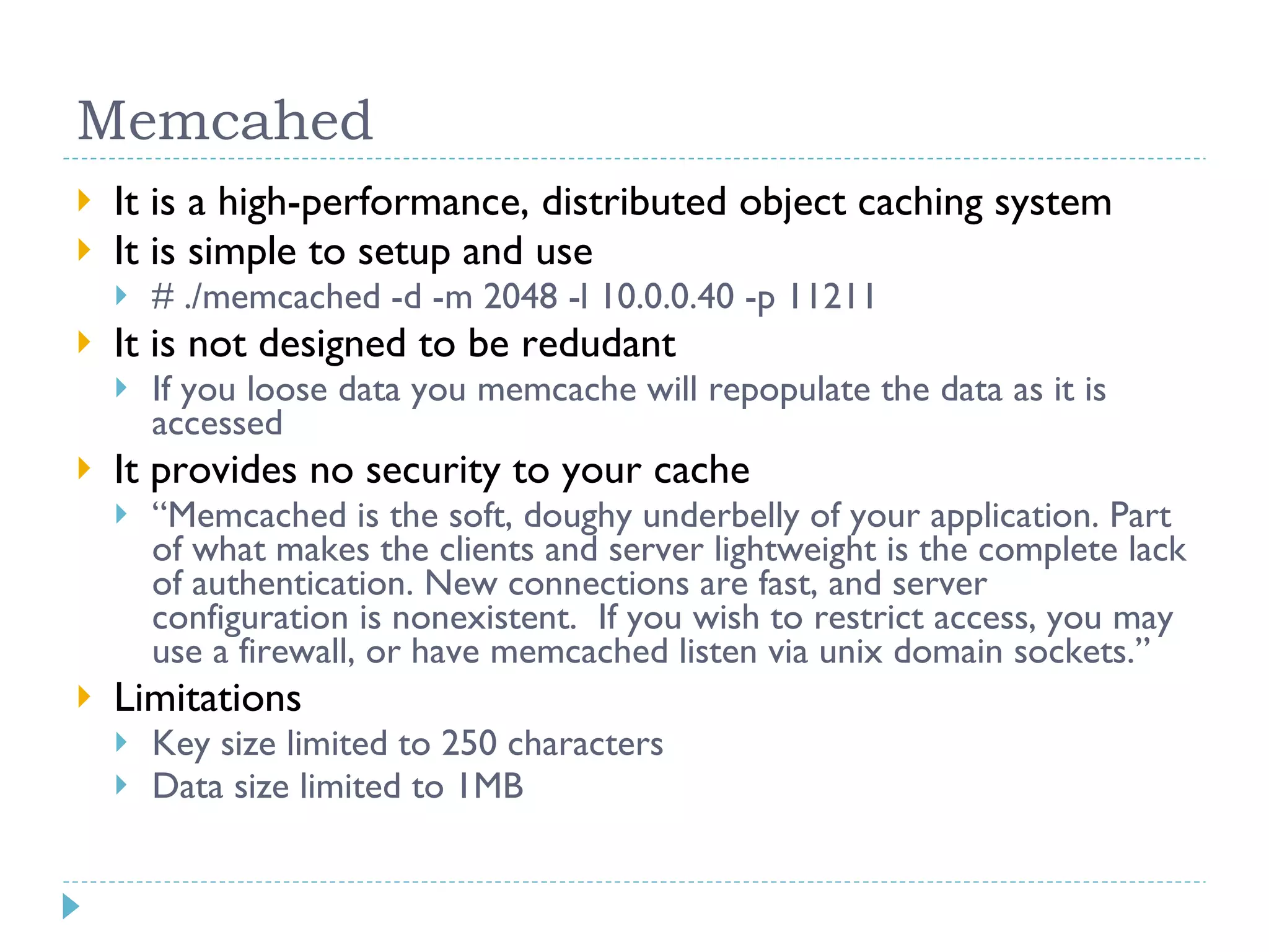Memcahed It is a high-performance, distributed object caching system It is simple to setup and use # ./memcached -d -m 2048 -l 10.0.0.40 -p 11211 It is not designed to be redudant If you loose data you memcache will repopulate the data as it is accessed It provides no security to your cache “ Memcached is the soft, doughy underbelly of your application. Part of what makes the clients and server lightweight is the complete lack of authentication. New connections are fast, and server configuration is nonexistent. If you wish to restrict access, you may use a firewall, or have memcached listen via unix domain sockets.” Limitations Key size limited to 250 characters Data size limited to 1MB 