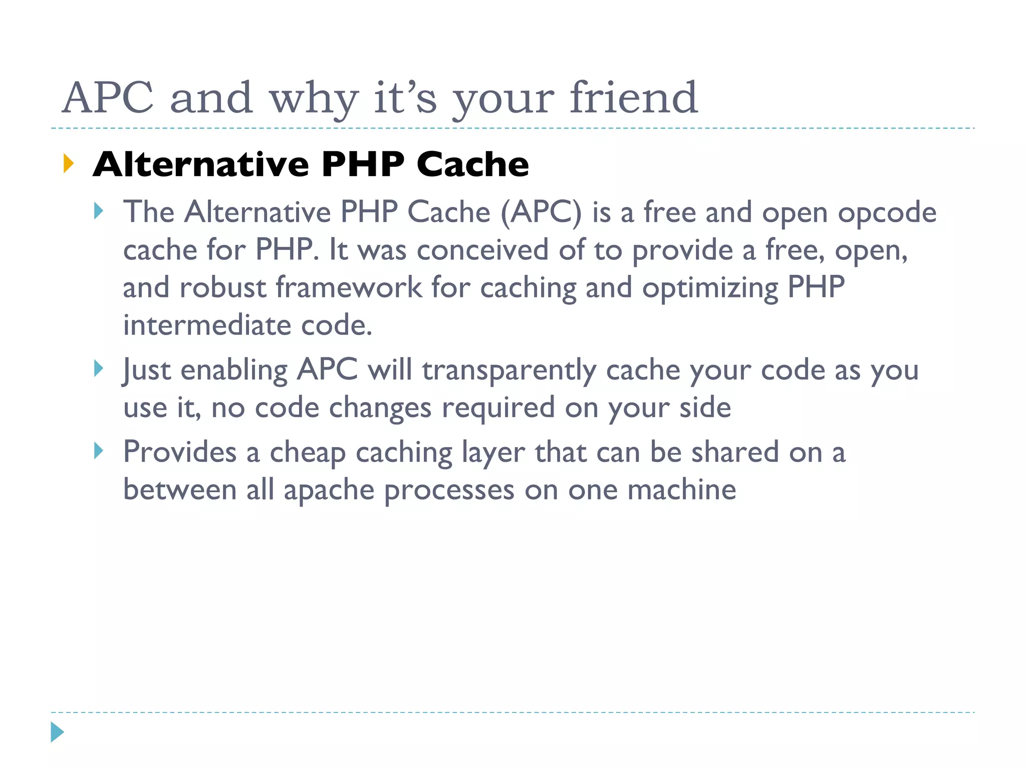APC and why it’s your friend Alternative PHP Cache The Alternative PHP Cache (APC) is a free and open opcode cache for PHP. It was conceived of to provide a free, open, and robust framework for caching and optimizing PHP intermediate code. Just enabling APC will transparently cache your code as you use it, no code changes required on your side Provides a cheap caching layer that can be shared on a between all apache processes on one machine 
